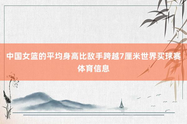 中国女篮的平均身高比敌手跨越7厘米世界买球赛体育信息