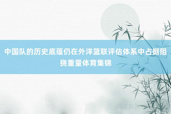 中国队的历史底蕴仍在外洋篮联评估体系中占据阻挠重量体育集锦