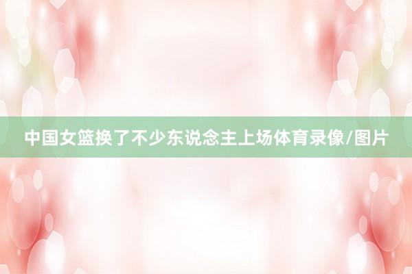 中国女篮换了不少东说念主上场体育录像/图片