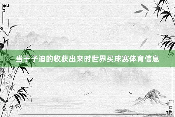 当于子迪的收获出来时世界买球赛体育信息