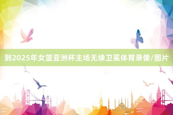 到2025年女篮亚洲杯主场无缘卫冕体育录像/图片