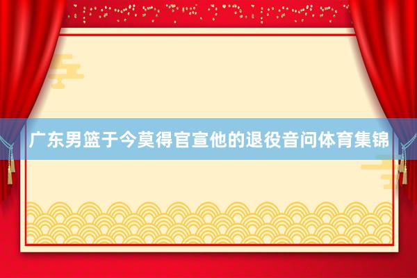 广东男篮于今莫得官宣他的退役音问体育集锦