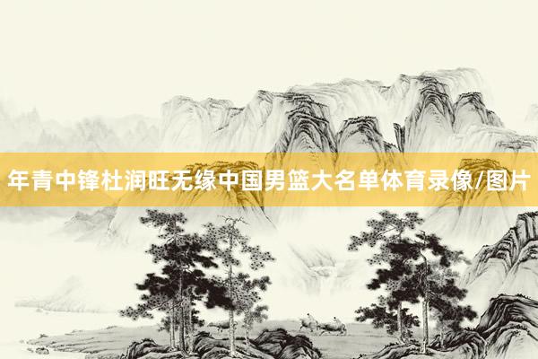 年青中锋杜润旺无缘中国男篮大名单体育录像/图片