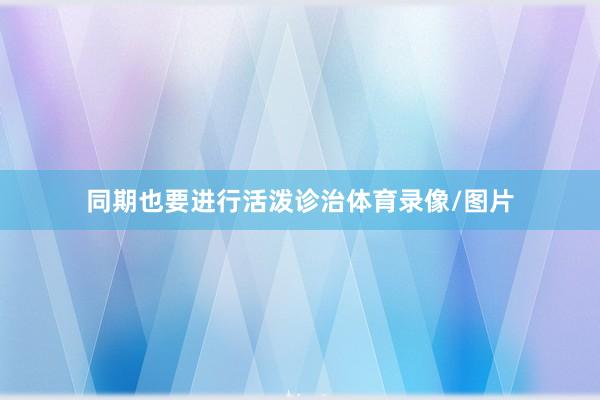 同期也要进行活泼诊治体育录像/图片