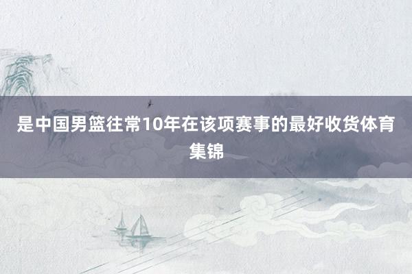 是中国男篮往常10年在该项赛事的最好收货体育集锦