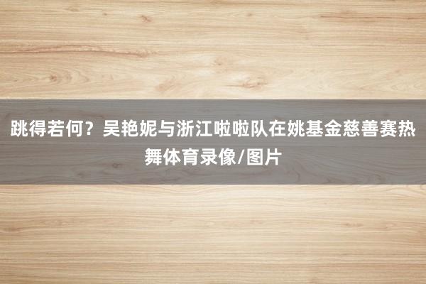 跳得若何？吴艳妮与浙江啦啦队在姚基金慈善赛热舞体育录像/图片