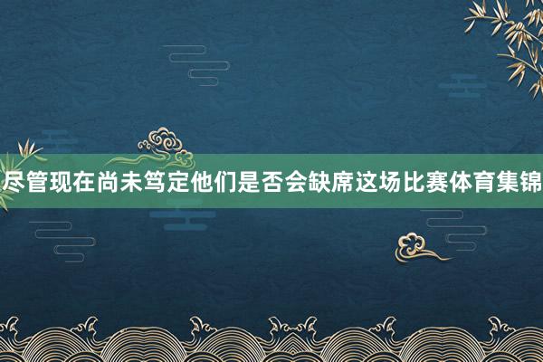 尽管现在尚未笃定他们是否会缺席这场比赛体育集锦