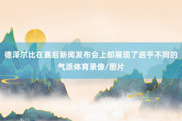 德泽尔比在赛后新闻发布会上却展现了迥乎不同的气派体育录像/图片
