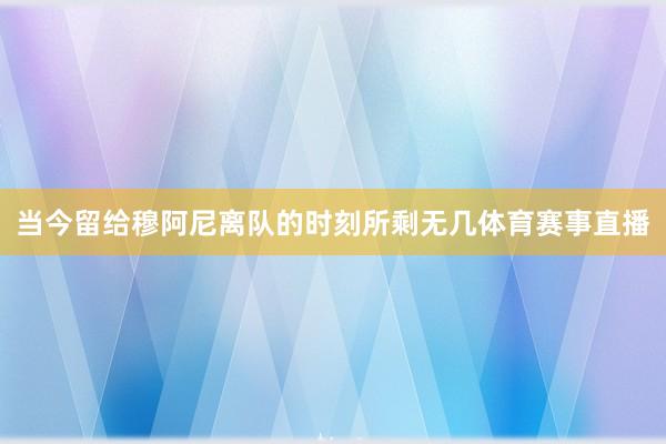 当今留给穆阿尼离队的时刻所剩无几体育赛事直播