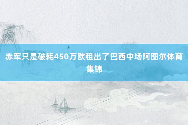 赤军只是破耗450万欧租出了巴西中场阿图尔体育集锦