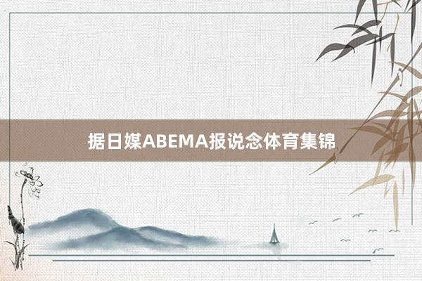 据日媒ABEMA报说念体育集锦