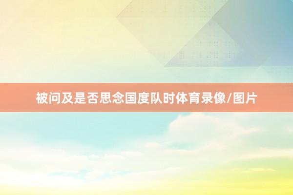被问及是否思念国度队时体育录像/图片