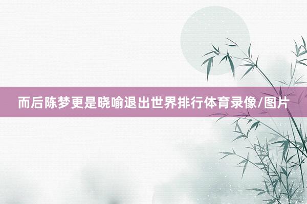 而后陈梦更是晓喻退出世界排行体育录像/图片