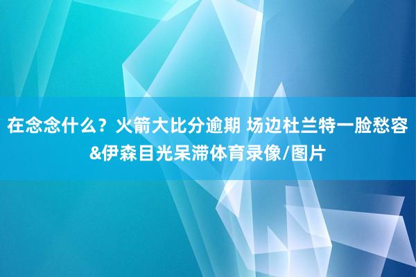 在念念什么？火箭大比分逾期 场边杜兰特一脸愁容&伊森目光呆滞体育录像/图片