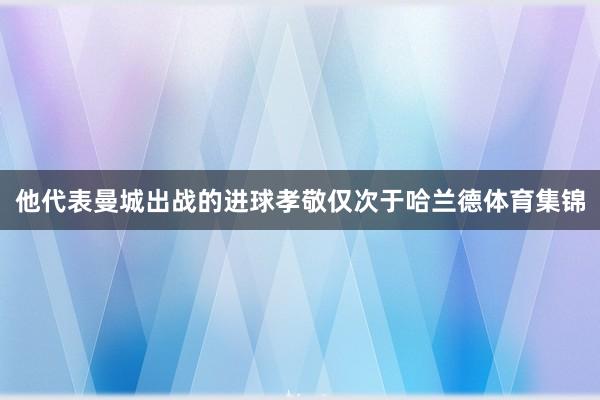 他代表曼城出战的进球孝敬仅次于哈兰德体育集锦