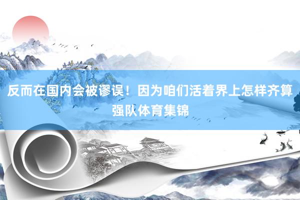 反而在国内会被谬误！因为咱们活着界上怎样齐算强队体育集锦