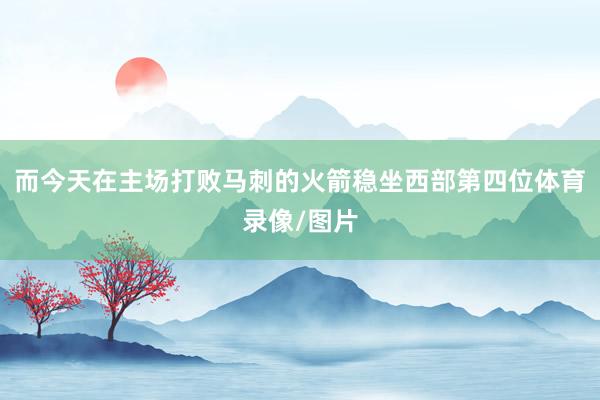 而今天在主场打败马刺的火箭稳坐西部第四位体育录像/图片
