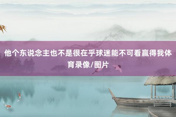 他个东说念主也不是很在乎球迷能不可看赢得我体育录像/图片