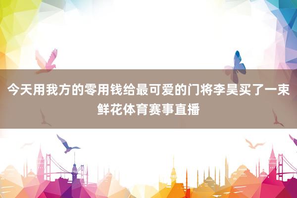 今天用我方的零用钱给最可爱的门将李昊买了一束鲜花体育赛事直播