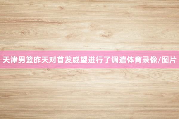 天津男篮昨天对首发威望进行了调遣体育录像/图片