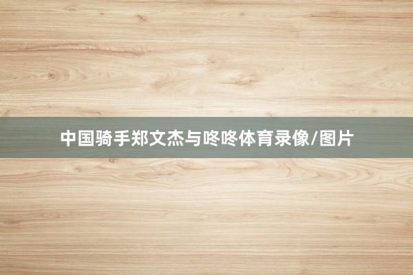 中国骑手郑文杰与咚咚体育录像/图片