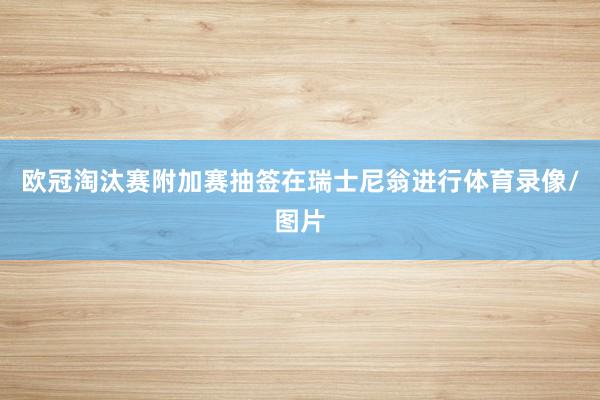 欧冠淘汰赛附加赛抽签在瑞士尼翁进行体育录像/图片