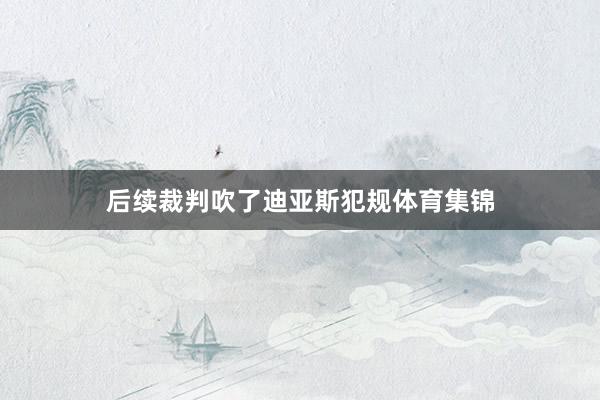 后续裁判吹了迪亚斯犯规体育集锦