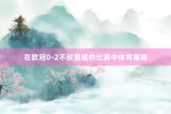 在欧冠0-2不敌曼城的比赛中体育集锦