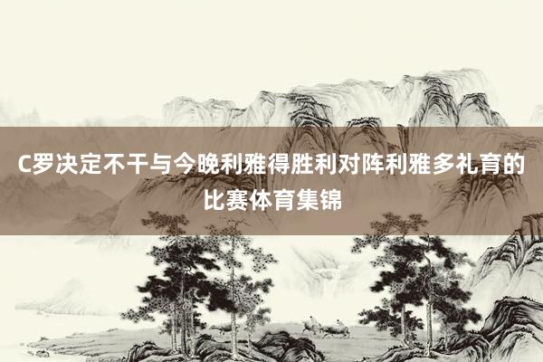 C罗决定不干与今晚利雅得胜利对阵利雅多礼育的比赛体育集锦