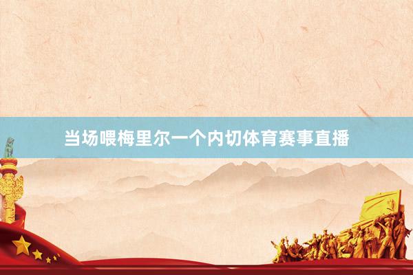当场喂梅里尔一个内切体育赛事直播