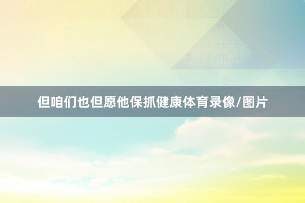 但咱们也但愿他保抓健康体育录像/图片