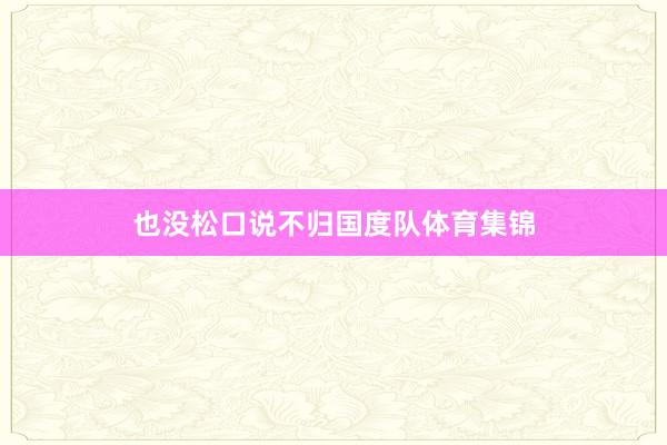 也没松口说不归国度队体育集锦