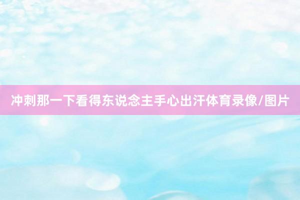 冲刺那一下看得东说念主手心出汗体育录像/图片