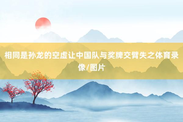 相同是孙龙的空虚让中国队与奖牌交臂失之体育录像/图片
