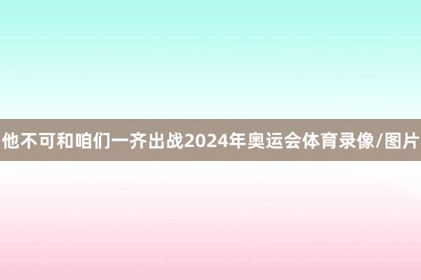 他不可和咱们一齐出战2024年奥运会体育录像/图片