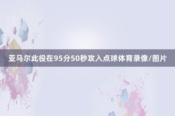 亚马尔此役在95分50秒攻入点球体育录像/图片