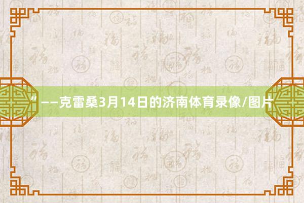 ”——克雷桑3月14日的济南体育录像/图片