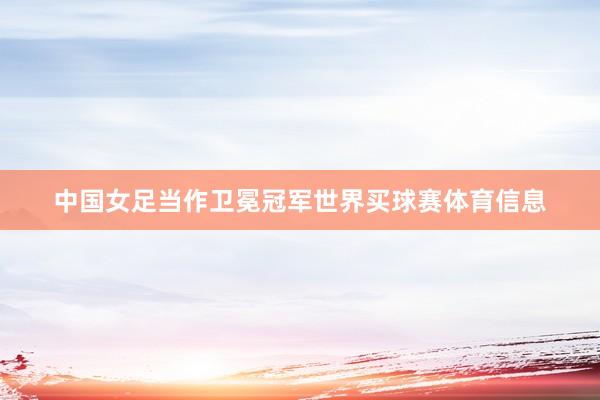 中国女足当作卫冕冠军世界买球赛体育信息
