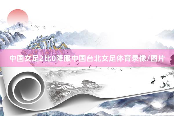 中国女足2比0降服中国台北女足体育录像/图片