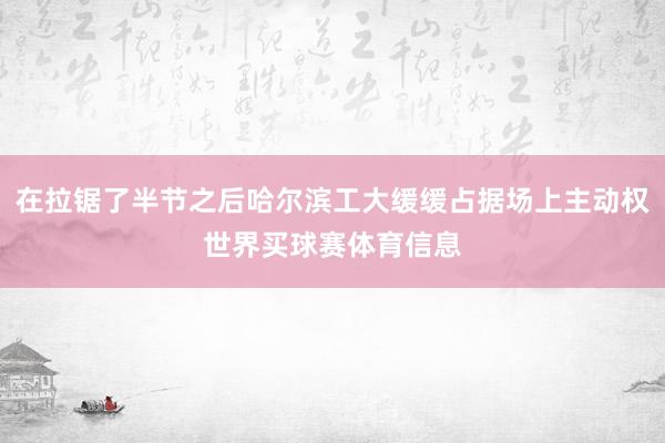 在拉锯了半节之后哈尔滨工大缓缓占据场上主动权世界买球赛体育信息