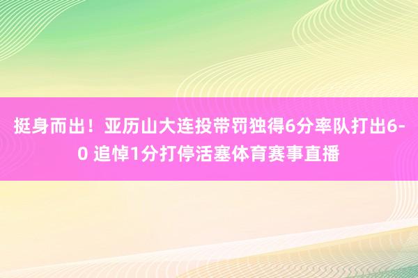 挺身而出！亚历山大连投带罚独得6分率队打出6-0 追悼1分打停活塞体育赛事直播