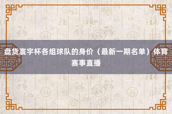 盘货寰宇杯各组球队的身价（最新一期名单）体育赛事直播