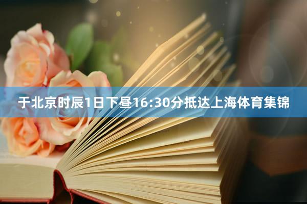 于北京时辰1日下昼16:30分抵达上海体育集锦