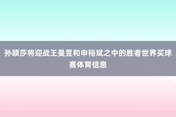 孙颖莎将迎战王曼昱和申裕斌之中的胜者世界买球赛体育信息