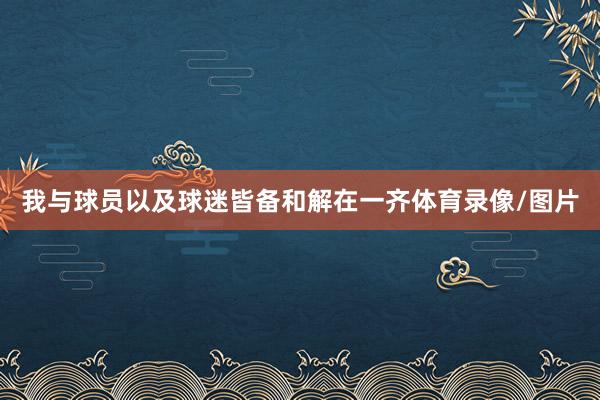 我与球员以及球迷皆备和解在一齐体育录像/图片