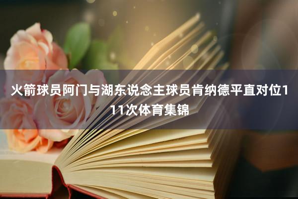 火箭球员阿门与湖东说念主球员肯纳德平直对位111次体育集锦