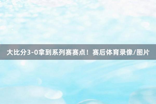 大比分3-0拿到系列赛赛点！赛后体育录像/图片