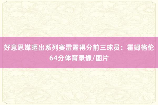 好意思媒晒出系列赛雷霆得分前三球员：霍姆格伦64分体育录像/图片