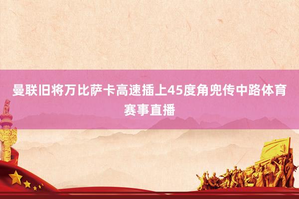 曼联旧将万比萨卡高速插上45度角兜传中路体育赛事直播