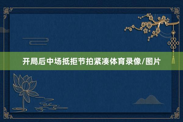 开局后中场抵拒节拍紧凑体育录像/图片